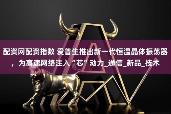 配资网配资指数 爱普生推出新一代恒温晶体振荡器，为高速网络注入“芯”动力_通信_新品_技术