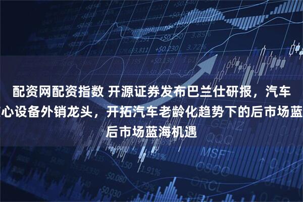 配资网配资指数 开源证券发布巴兰仕研报，汽车保养核心设备外销龙头，开拓汽车老龄化趋势下的后市场蓝海机遇
