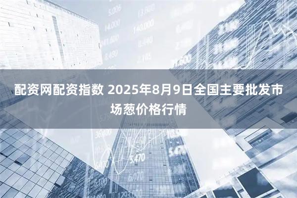 配资网配资指数 2025年8月9日全国主要批发市场葱价格行情