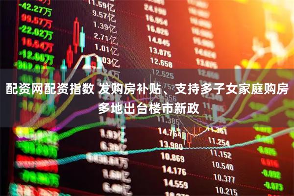 配资网配资指数 发购房补贴、支持多子女家庭购房 多地出台楼市新政