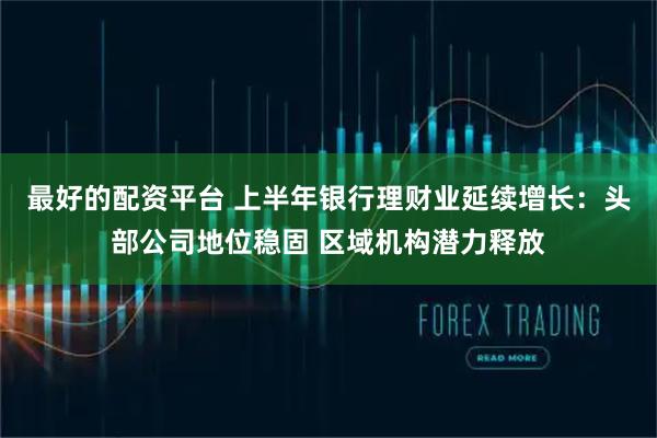 最好的配资平台 上半年银行理财业延续增长：头部公司地位稳固 区域机构潜力释放