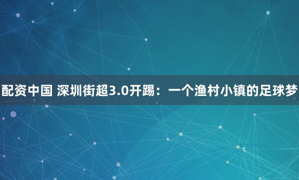 配资中国 深圳街超3.0开踢：一个渔村小镇的足球梦