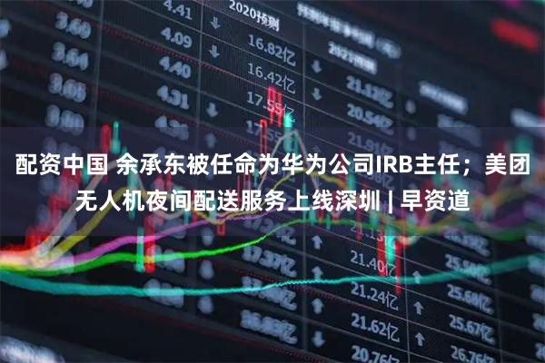 配资中国 余承东被任命为华为公司IRB主任；美团无人机夜间配送服务上线深圳 | 早资道