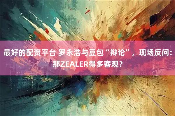 最好的配资平台 罗永浩与豆包“辩论”，现场反问：那ZEALER得多客观？