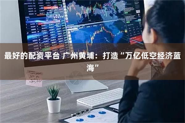 最好的配资平台 广州黄埔：打造“万亿低空经济蓝海”