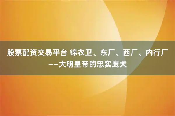 股票配资交易平台 锦衣卫、东厂、西厂、内行厂——大明皇帝的忠实鹰犬
